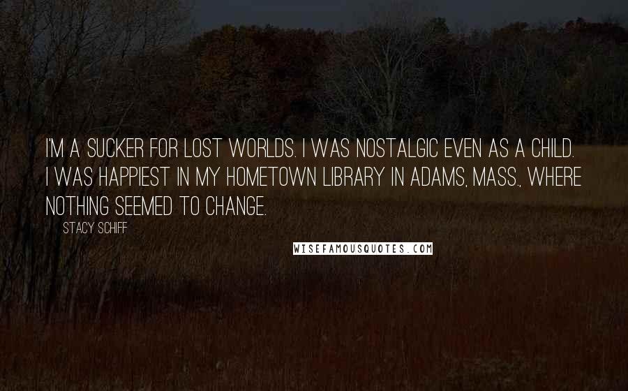 Stacy Schiff Quotes: I'm a sucker for lost worlds. I was nostalgic even as a child. I was happiest in my hometown library in Adams, Mass., where nothing seemed to change.