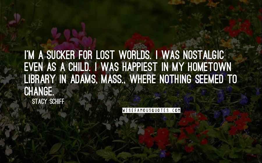 Stacy Schiff Quotes: I'm a sucker for lost worlds. I was nostalgic even as a child. I was happiest in my hometown library in Adams, Mass., where nothing seemed to change.