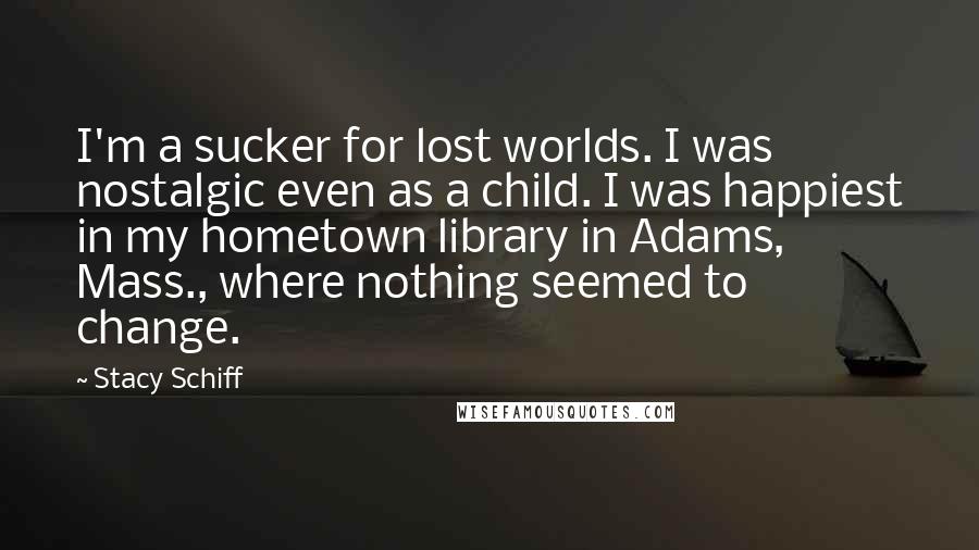 Stacy Schiff Quotes: I'm a sucker for lost worlds. I was nostalgic even as a child. I was happiest in my hometown library in Adams, Mass., where nothing seemed to change.