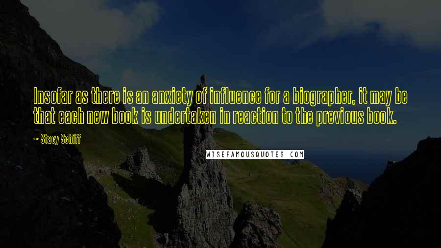 Stacy Schiff Quotes: Insofar as there is an anxiety of influence for a biographer, it may be that each new book is undertaken in reaction to the previous book.