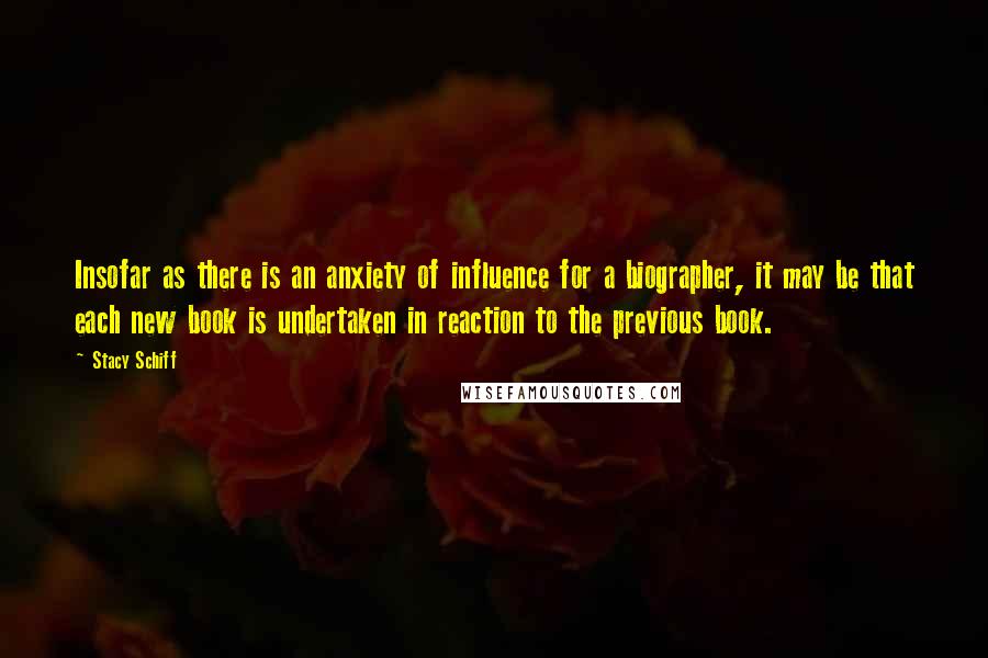 Stacy Schiff Quotes: Insofar as there is an anxiety of influence for a biographer, it may be that each new book is undertaken in reaction to the previous book.