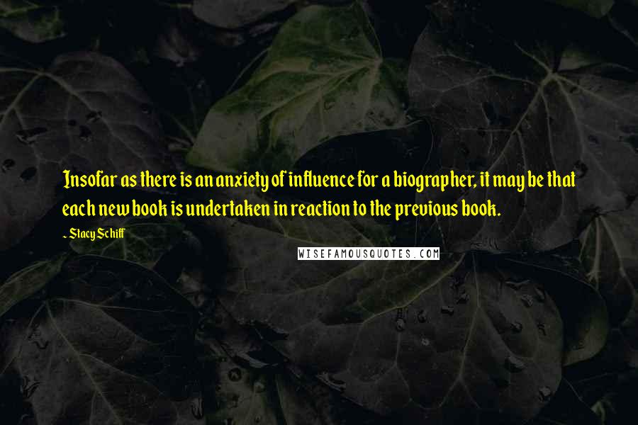 Stacy Schiff Quotes: Insofar as there is an anxiety of influence for a biographer, it may be that each new book is undertaken in reaction to the previous book.