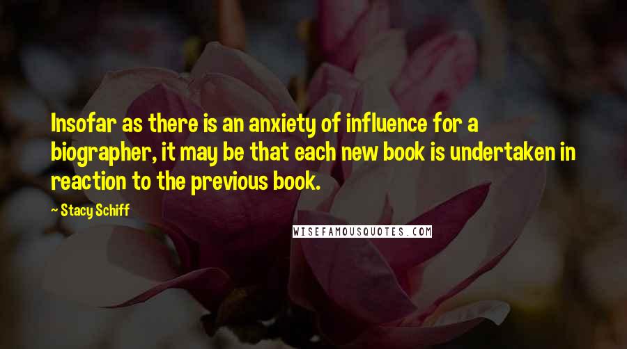 Stacy Schiff Quotes: Insofar as there is an anxiety of influence for a biographer, it may be that each new book is undertaken in reaction to the previous book.