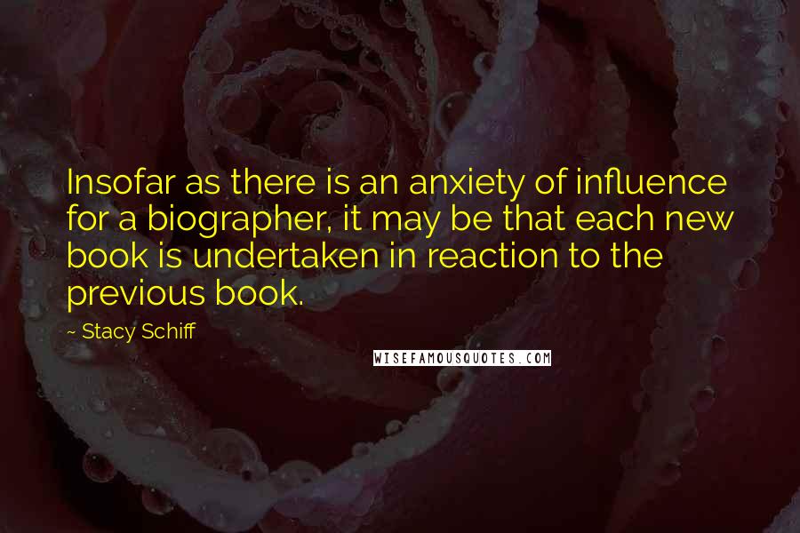 Stacy Schiff Quotes: Insofar as there is an anxiety of influence for a biographer, it may be that each new book is undertaken in reaction to the previous book.