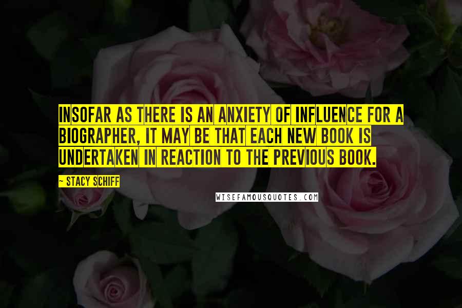 Stacy Schiff Quotes: Insofar as there is an anxiety of influence for a biographer, it may be that each new book is undertaken in reaction to the previous book.