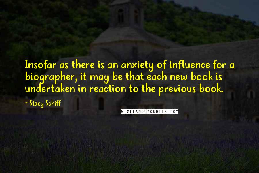 Stacy Schiff Quotes: Insofar as there is an anxiety of influence for a biographer, it may be that each new book is undertaken in reaction to the previous book.