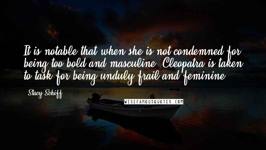 Stacy Schiff Quotes: It is notable that when she is not condemned for being too bold and masculine, Cleopatra is taken to task for being unduly frail and feminine.