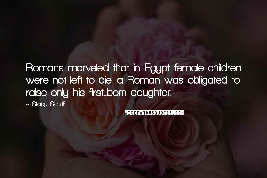 Stacy Schiff Quotes: Romans marveled that in Egypt female children were not left to die; a Roman was obligated to raise only his first-born daughter.