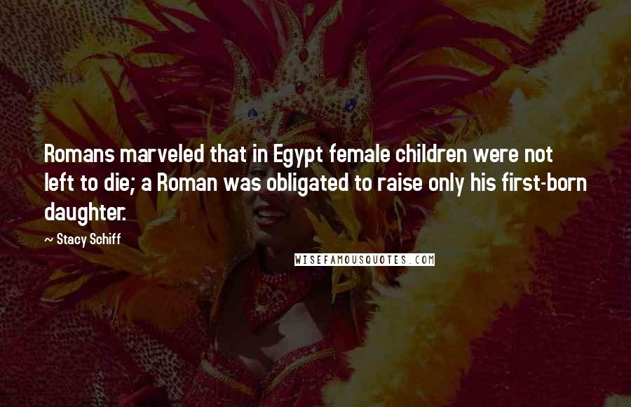 Stacy Schiff Quotes: Romans marveled that in Egypt female children were not left to die; a Roman was obligated to raise only his first-born daughter.