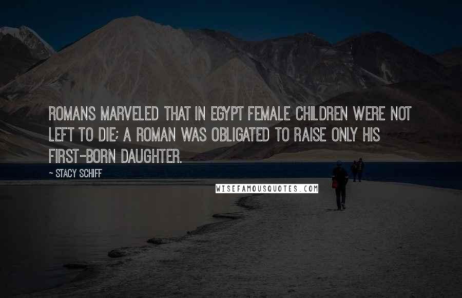 Stacy Schiff Quotes: Romans marveled that in Egypt female children were not left to die; a Roman was obligated to raise only his first-born daughter.