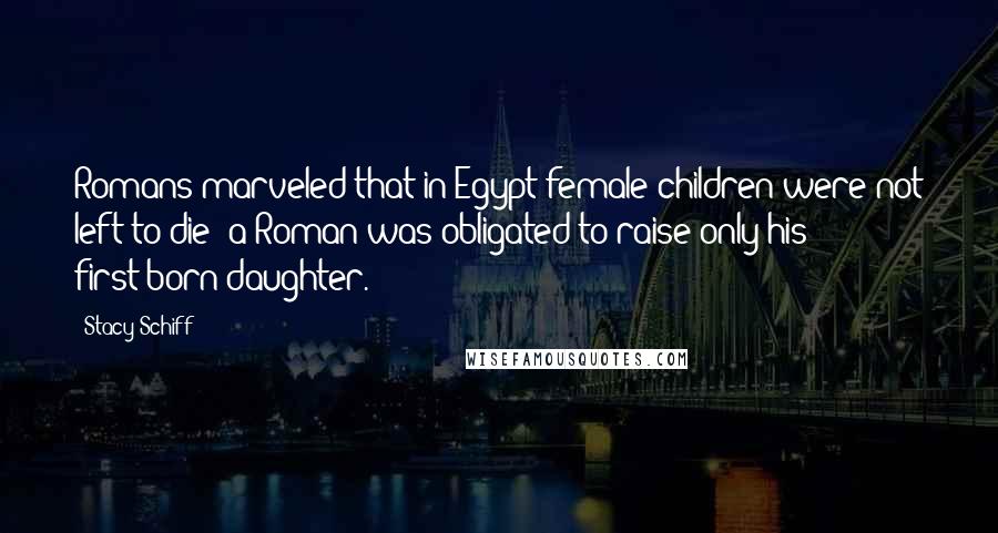Stacy Schiff Quotes: Romans marveled that in Egypt female children were not left to die; a Roman was obligated to raise only his first-born daughter.