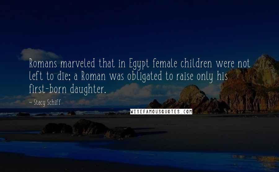 Stacy Schiff Quotes: Romans marveled that in Egypt female children were not left to die; a Roman was obligated to raise only his first-born daughter.