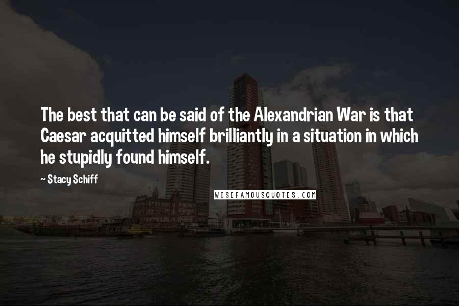 Stacy Schiff Quotes: The best that can be said of the Alexandrian War is that Caesar acquitted himself brilliantly in a situation in which he stupidly found himself.