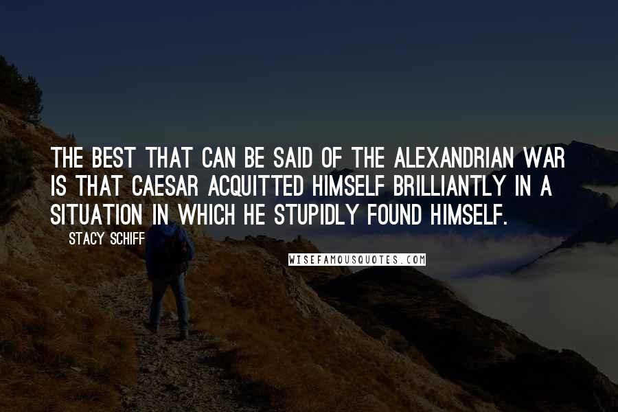 Stacy Schiff Quotes: The best that can be said of the Alexandrian War is that Caesar acquitted himself brilliantly in a situation in which he stupidly found himself.