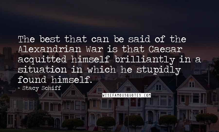 Stacy Schiff Quotes: The best that can be said of the Alexandrian War is that Caesar acquitted himself brilliantly in a situation in which he stupidly found himself.