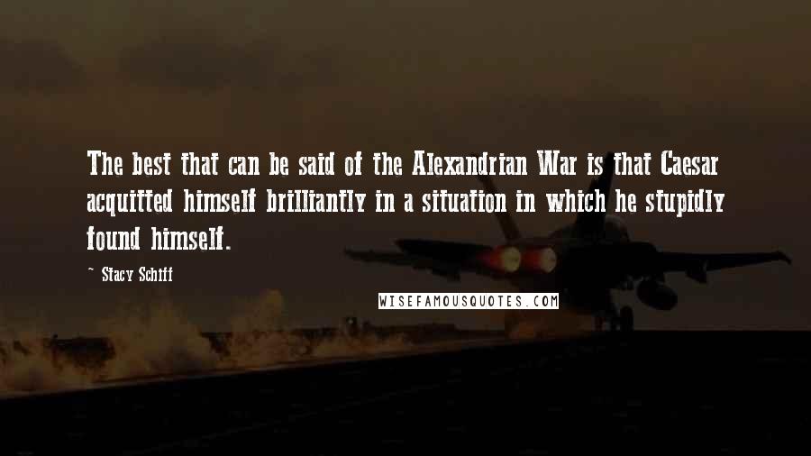 Stacy Schiff Quotes: The best that can be said of the Alexandrian War is that Caesar acquitted himself brilliantly in a situation in which he stupidly found himself.