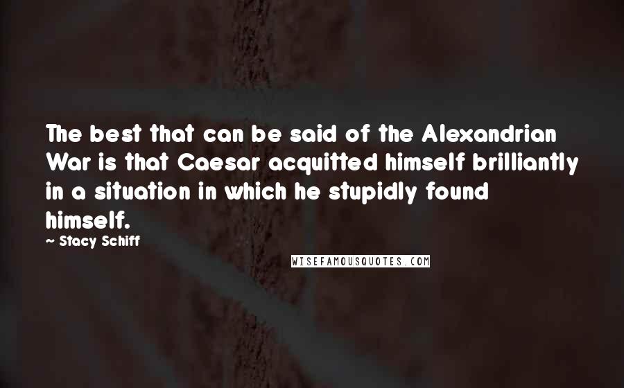 Stacy Schiff Quotes: The best that can be said of the Alexandrian War is that Caesar acquitted himself brilliantly in a situation in which he stupidly found himself.