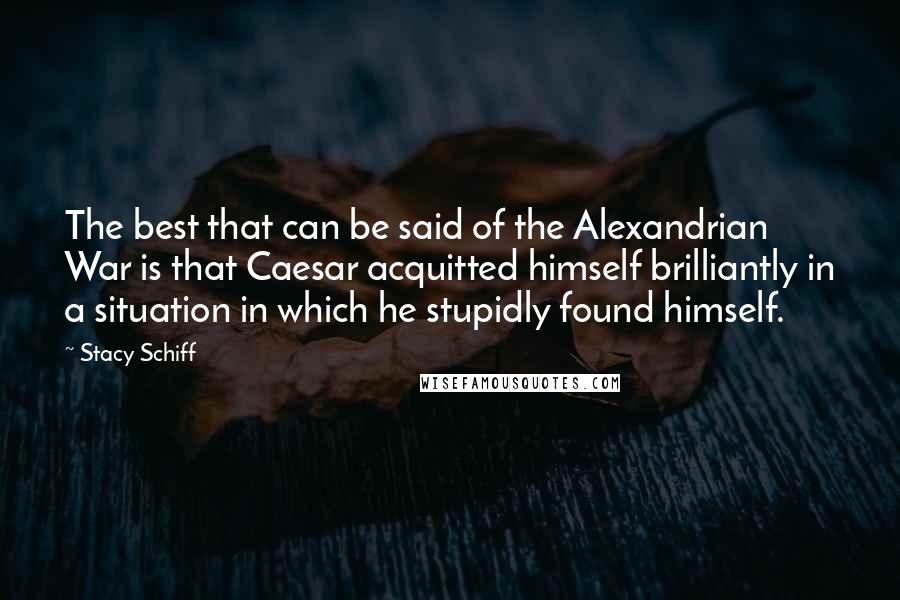 Stacy Schiff Quotes: The best that can be said of the Alexandrian War is that Caesar acquitted himself brilliantly in a situation in which he stupidly found himself.