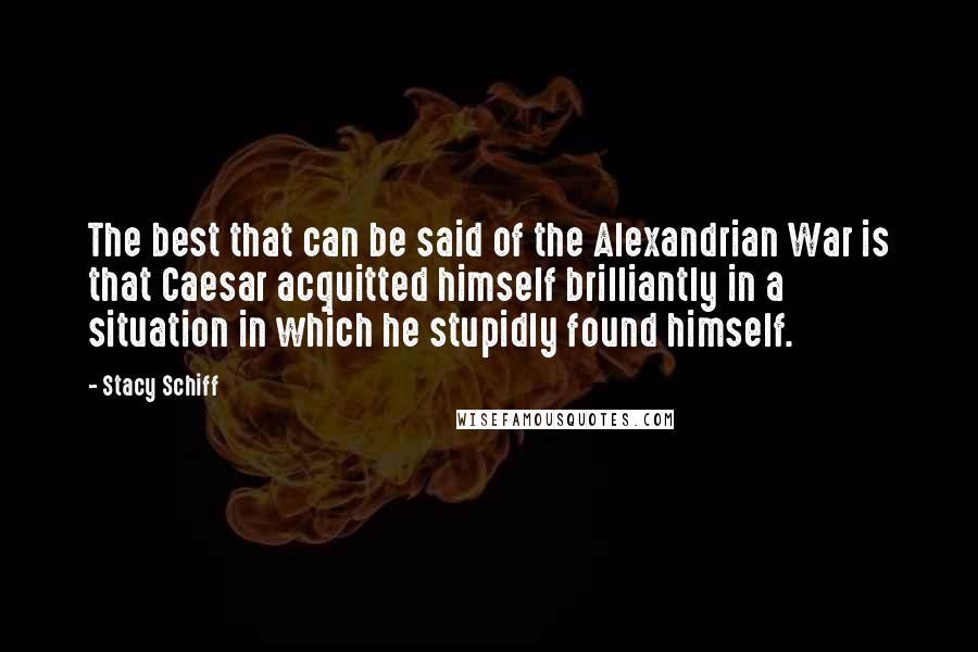 Stacy Schiff Quotes: The best that can be said of the Alexandrian War is that Caesar acquitted himself brilliantly in a situation in which he stupidly found himself.