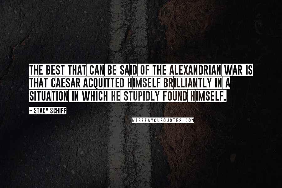 Stacy Schiff Quotes: The best that can be said of the Alexandrian War is that Caesar acquitted himself brilliantly in a situation in which he stupidly found himself.