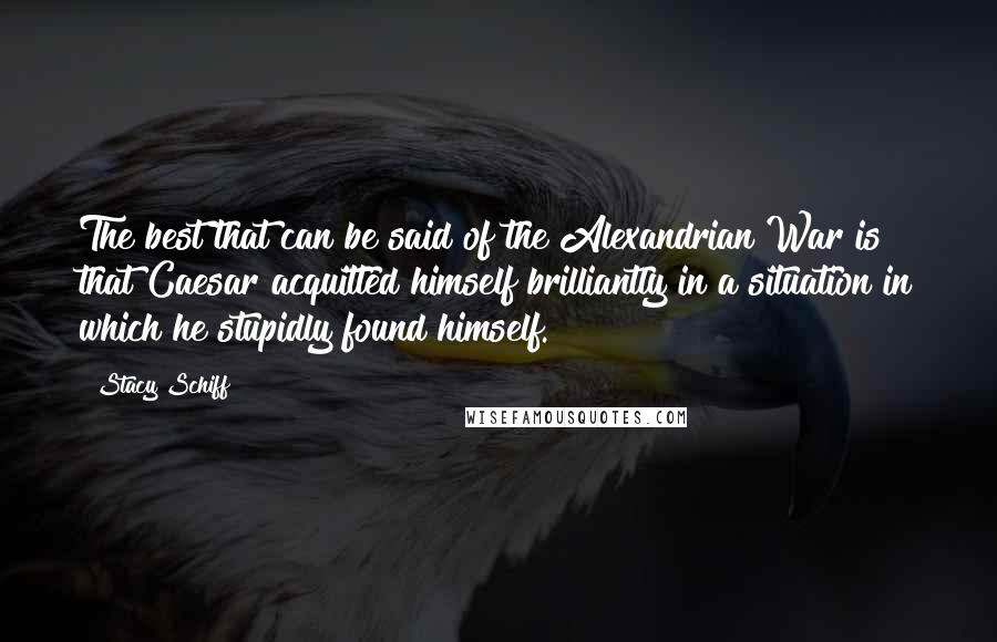 Stacy Schiff Quotes: The best that can be said of the Alexandrian War is that Caesar acquitted himself brilliantly in a situation in which he stupidly found himself.