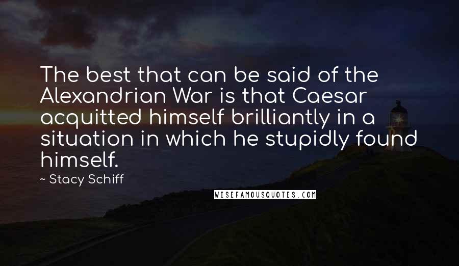 Stacy Schiff Quotes: The best that can be said of the Alexandrian War is that Caesar acquitted himself brilliantly in a situation in which he stupidly found himself.