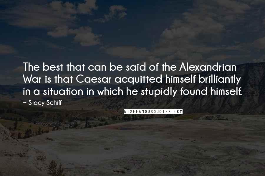 Stacy Schiff Quotes: The best that can be said of the Alexandrian War is that Caesar acquitted himself brilliantly in a situation in which he stupidly found himself.