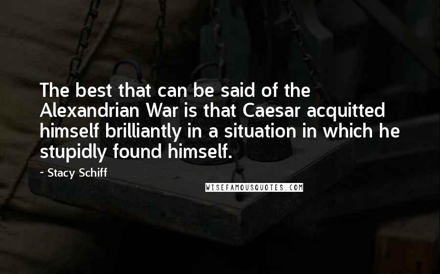 Stacy Schiff Quotes: The best that can be said of the Alexandrian War is that Caesar acquitted himself brilliantly in a situation in which he stupidly found himself.