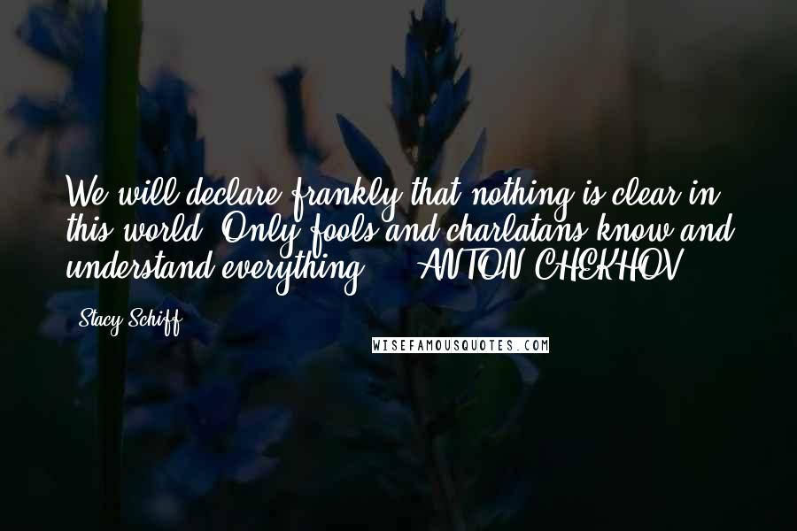 Stacy Schiff Quotes: We will declare frankly that nothing is clear in this world. Only fools and charlatans know and understand everything. - ANTON CHEKHOV