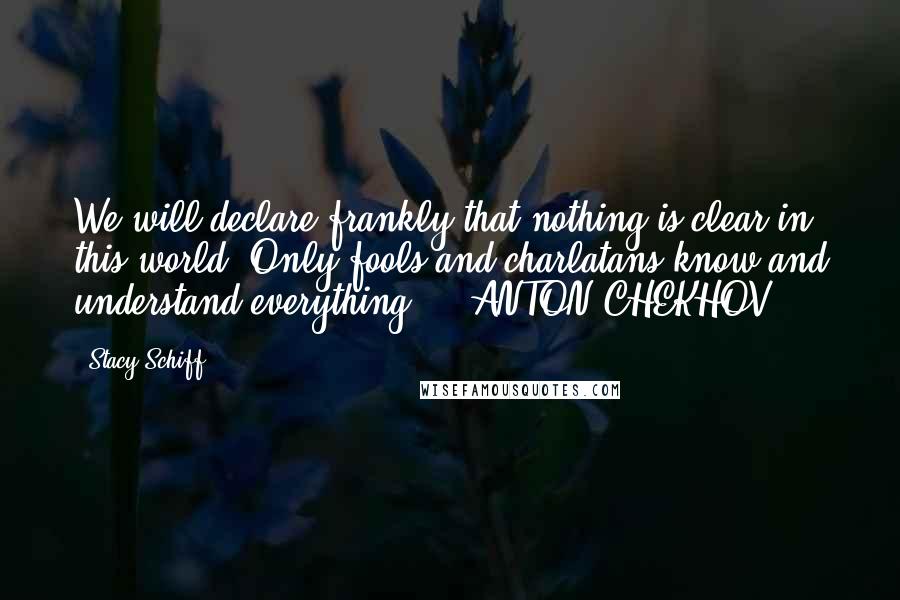 Stacy Schiff Quotes: We will declare frankly that nothing is clear in this world. Only fools and charlatans know and understand everything.  - ANTON CHEKHOV