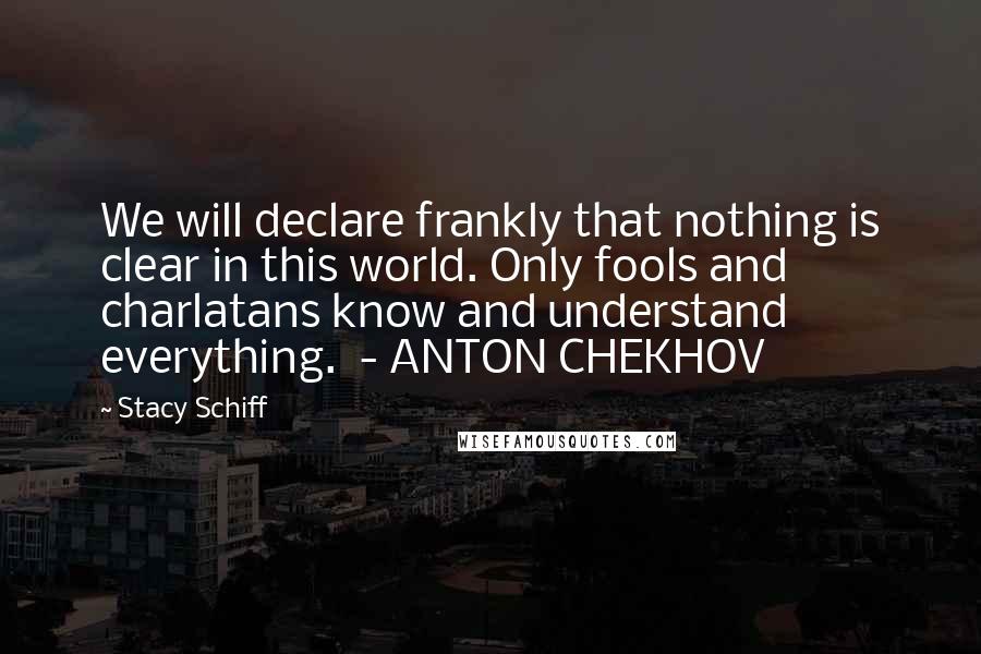 Stacy Schiff Quotes: We will declare frankly that nothing is clear in this world. Only fools and charlatans know and understand everything. - ANTON CHEKHOV