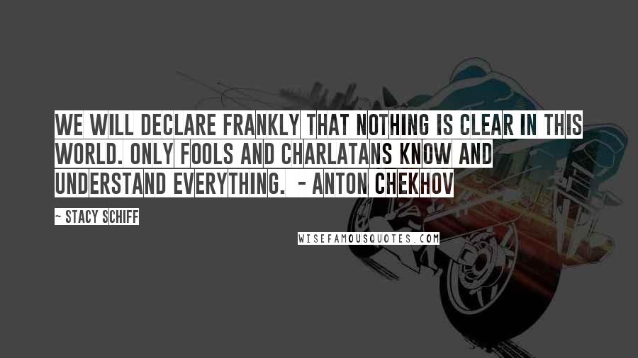Stacy Schiff Quotes: We will declare frankly that nothing is clear in this world. Only fools and charlatans know and understand everything.  - ANTON CHEKHOV
