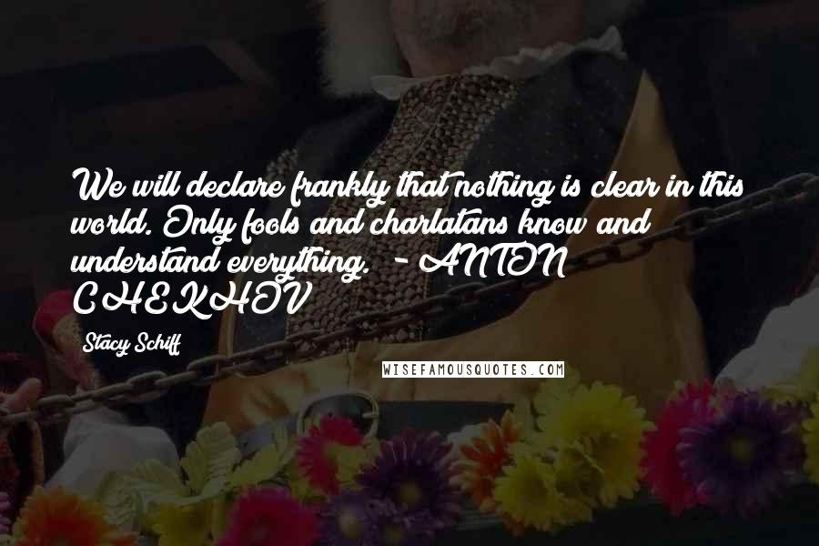 Stacy Schiff Quotes: We will declare frankly that nothing is clear in this world. Only fools and charlatans know and understand everything.  - ANTON CHEKHOV