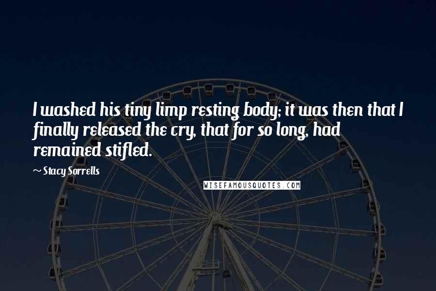 Stacy Sorrells Quotes: I washed his tiny limp resting body; it was then that I finally released the cry, that for so long, had remained stifled.