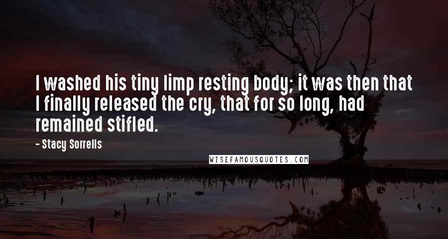 Stacy Sorrells Quotes: I washed his tiny limp resting body; it was then that I finally released the cry, that for so long, had remained stifled.