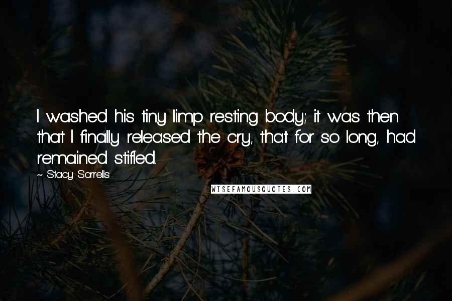 Stacy Sorrells Quotes: I washed his tiny limp resting body; it was then that I finally released the cry, that for so long, had remained stifled.