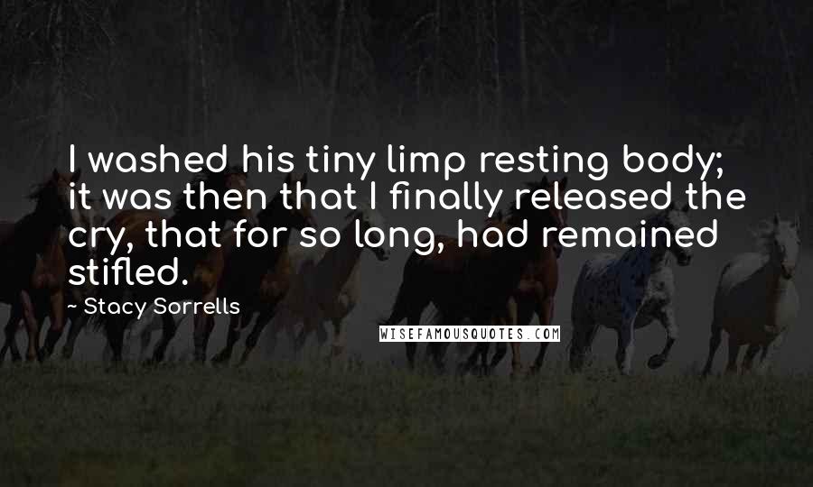 Stacy Sorrells Quotes: I washed his tiny limp resting body; it was then that I finally released the cry, that for so long, had remained stifled.