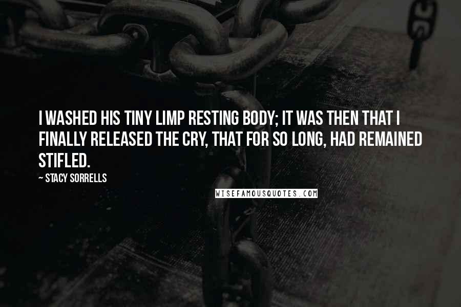 Stacy Sorrells Quotes: I washed his tiny limp resting body; it was then that I finally released the cry, that for so long, had remained stifled.