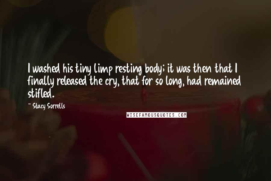 Stacy Sorrells Quotes: I washed his tiny limp resting body; it was then that I finally released the cry, that for so long, had remained stifled.