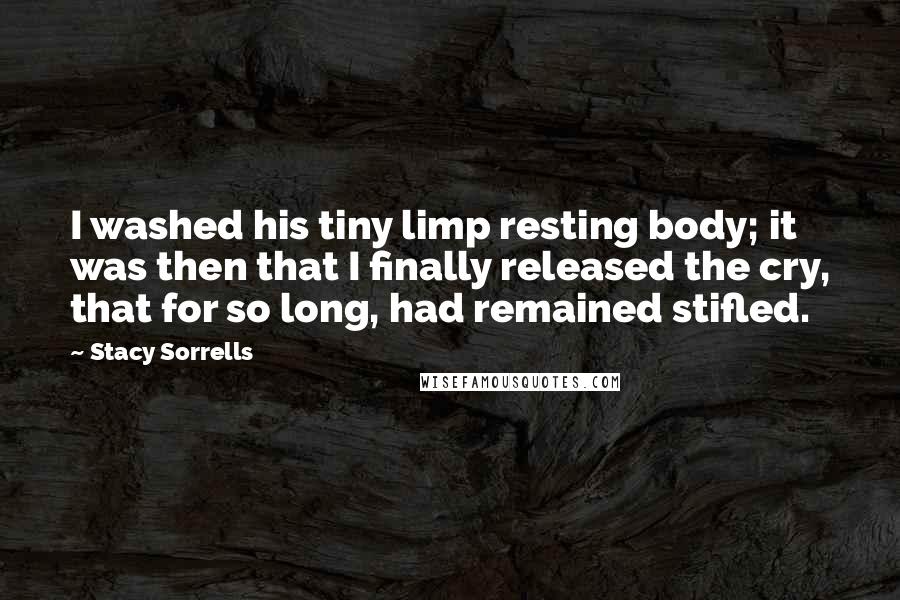 Stacy Sorrells Quotes: I washed his tiny limp resting body; it was then that I finally released the cry, that for so long, had remained stifled.