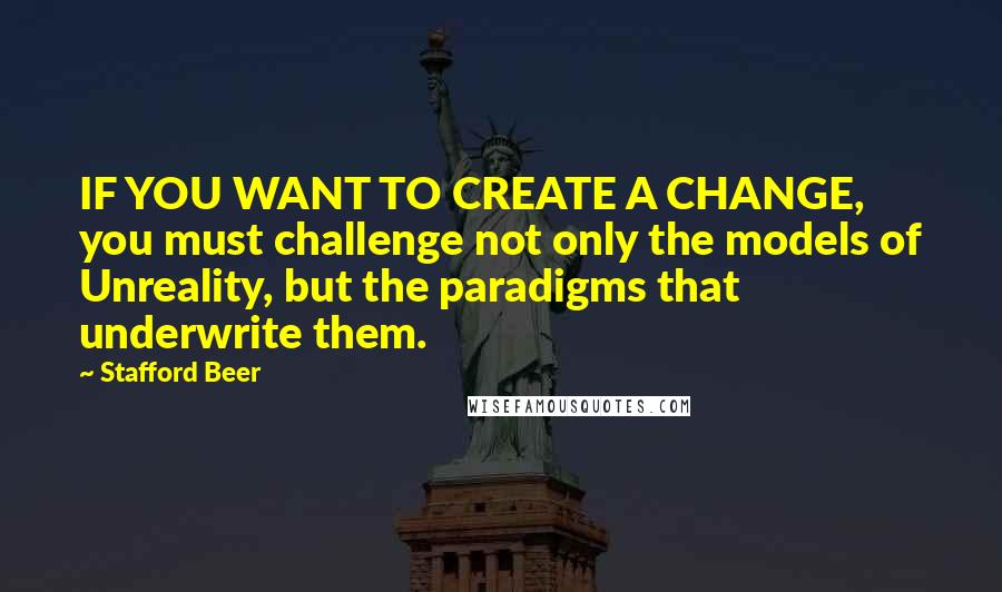 Stafford Beer Quotes: IF YOU WANT TO CREATE A CHANGE, you must challenge not only the models of Unreality, but the paradigms that underwrite them.