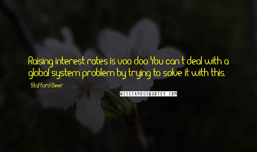 Stafford Beer Quotes: Raising interest rates is voo-doo. You can't deal with a global system problem by trying to solve it with this.