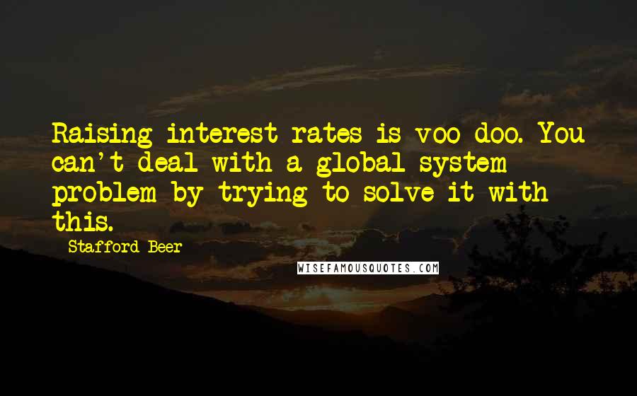 Stafford Beer Quotes: Raising interest rates is voo-doo. You can't deal with a global system problem by trying to solve it with this.