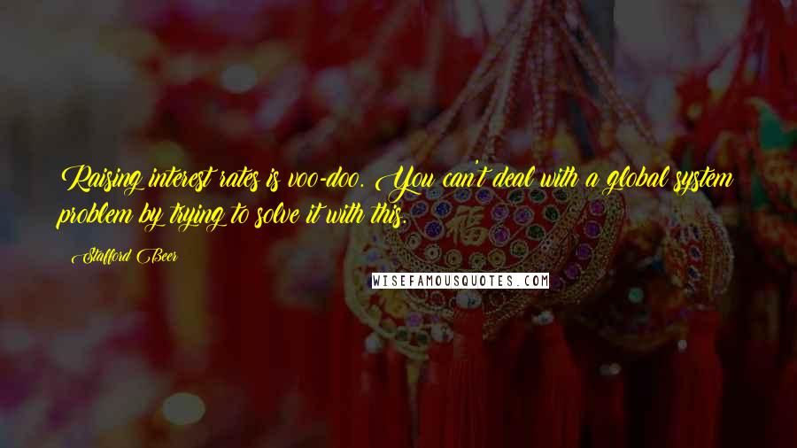 Stafford Beer Quotes: Raising interest rates is voo-doo. You can't deal with a global system problem by trying to solve it with this.