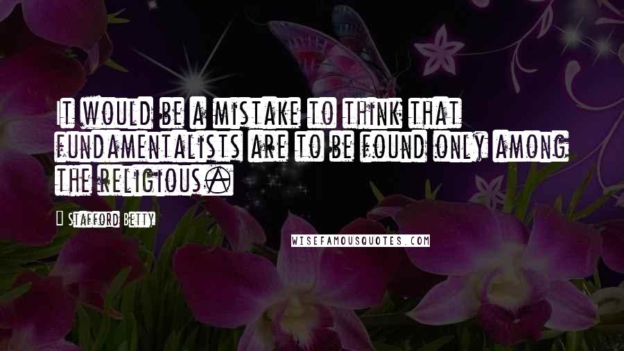 Stafford Betty Quotes: It would be a mistake to think that fundamentalists are to be found only among the religious.