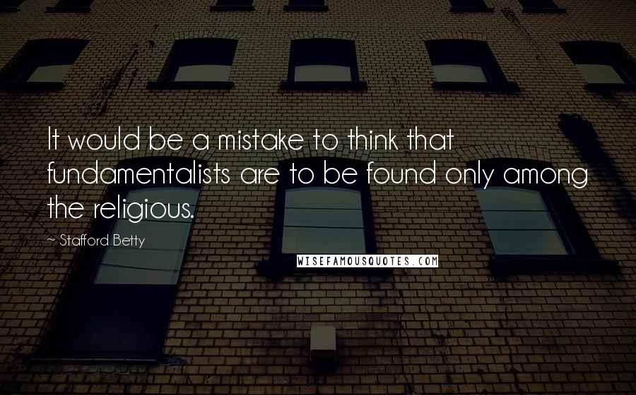 Stafford Betty Quotes: It would be a mistake to think that fundamentalists are to be found only among the religious.