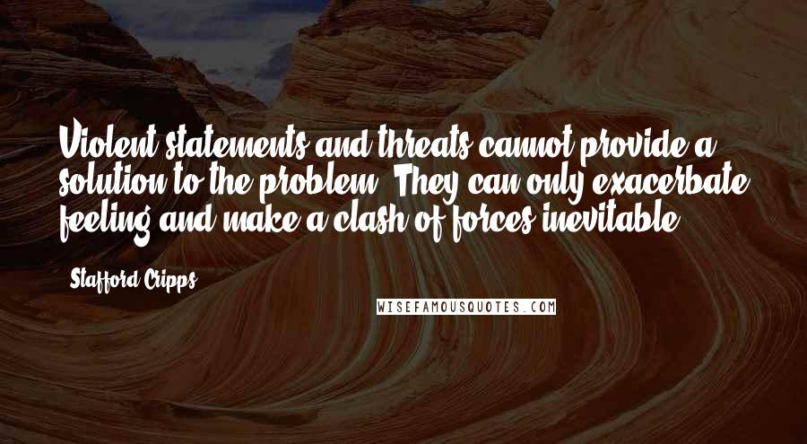 Stafford Cripps Quotes: Violent statements and threats cannot provide a solution to the problem. They can only exacerbate feeling and make a clash of forces inevitable.