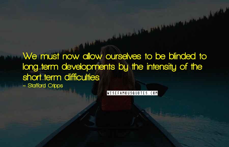 Stafford Cripps Quotes: We must now allow ourselves to be blinded to long-term developments by the intensity of the short-term difficulties.