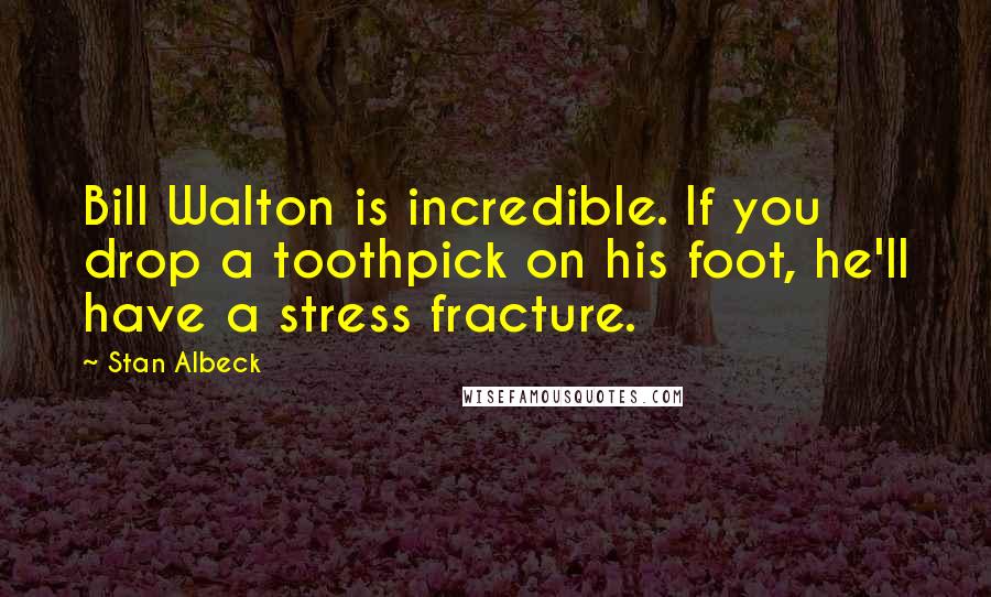 Stan Albeck Quotes: Bill Walton is incredible. If you drop a toothpick on his foot, he'll have a stress fracture.