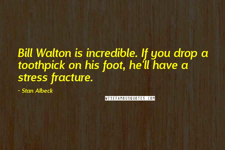 Stan Albeck Quotes: Bill Walton is incredible. If you drop a toothpick on his foot, he'll have a stress fracture.